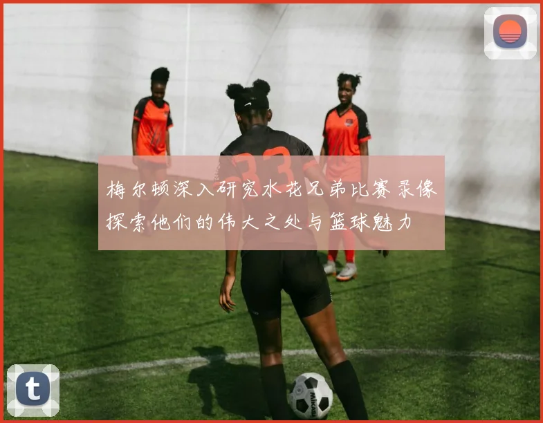梅尔顿深入研究水花兄弟比赛录像探索他们的伟大之处与篮球魅力