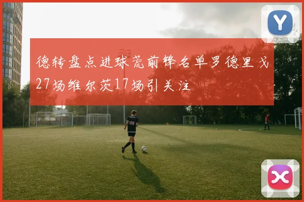 德转盘点进球荒前锋名单罗德里戈27场维尔茨17场引关注