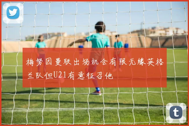 梅努因曼联出场机会有限无缘英格兰队但U21有意征召他
