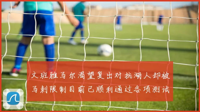 文班雅马尔渴望复出对抗湖人却被马刺限制目前已顺利通过各项测试