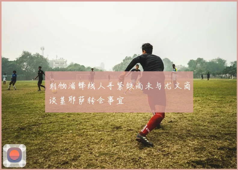 利物浦锋线人手紧缺尚未与尤文商谈基耶萨转会事宜