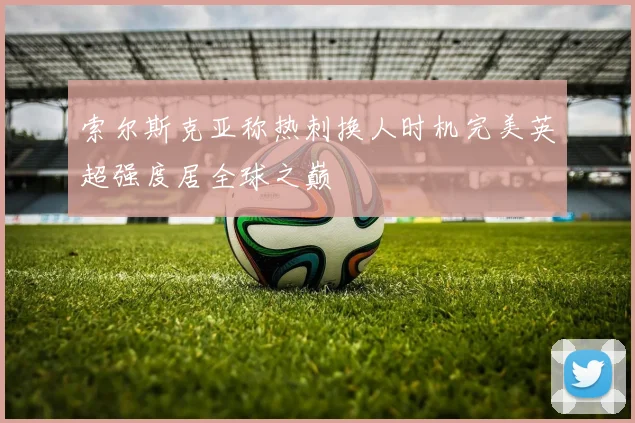 索尔斯克亚称热刺换人时机完美英超强度居全球之巅