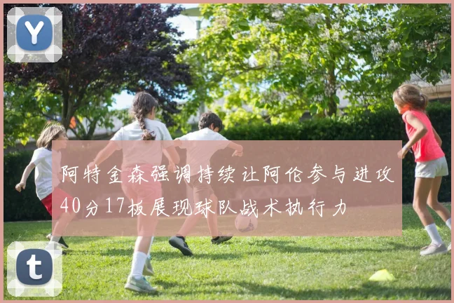 阿特金森强调持续让阿伦参与进攻40分17板展现球队战术执行力