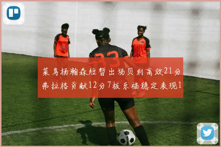 菜鸟杨瀚森短暂出场贝利高效21分弗拉格贡献12分7板乐福稳定表现13投13分