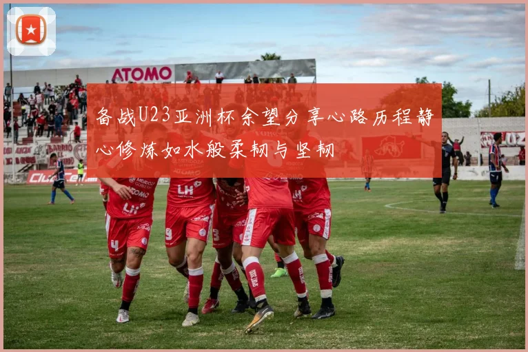 备战U23亚洲杯余望分享心路历程静心修炼如水般柔韧与坚韧