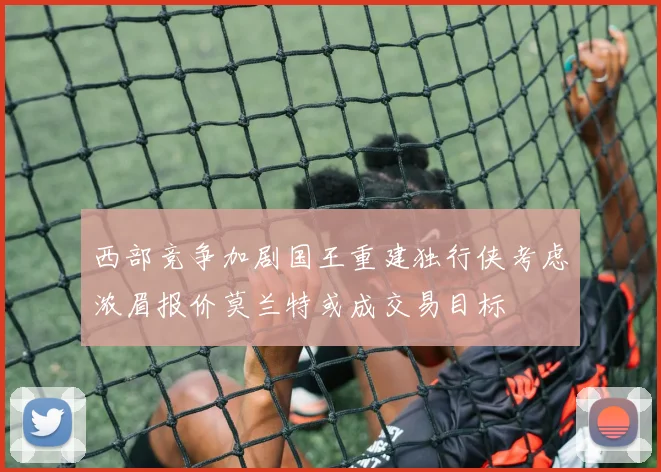 西部竞争加剧国王重建独行侠考虑浓眉报价莫兰特或成交易目标
