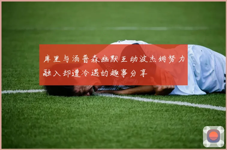 库里与汤普森幽默互动波杰姆努力融入却遭冷遇的趣事分享
