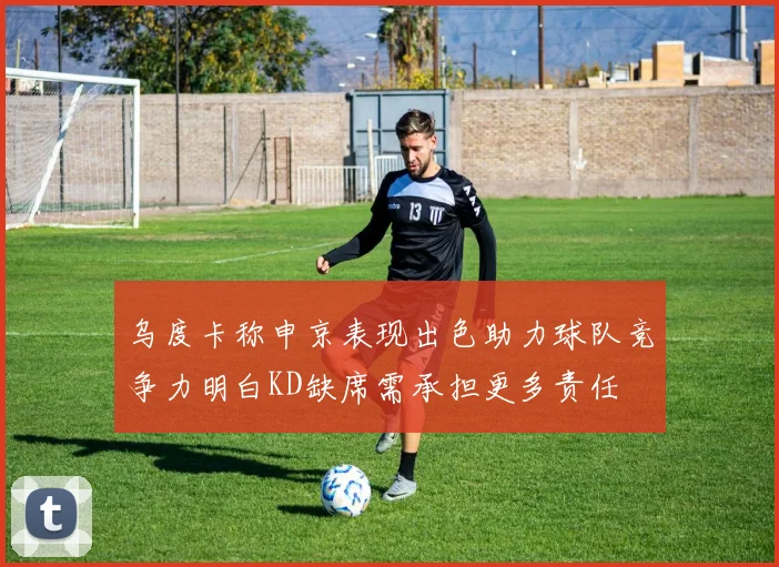 乌度卡称申京表现出色助力球队竞争力明白KD缺席需承担更多责任