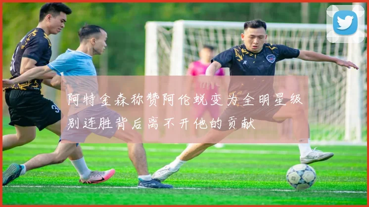 阿特金森称赞阿伦蜕变为全明星级别连胜背后离不开他的贡献