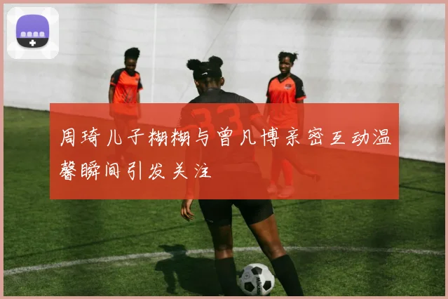 周琦儿子糊糊与曾凡博亲密互动温馨瞬间引发关注