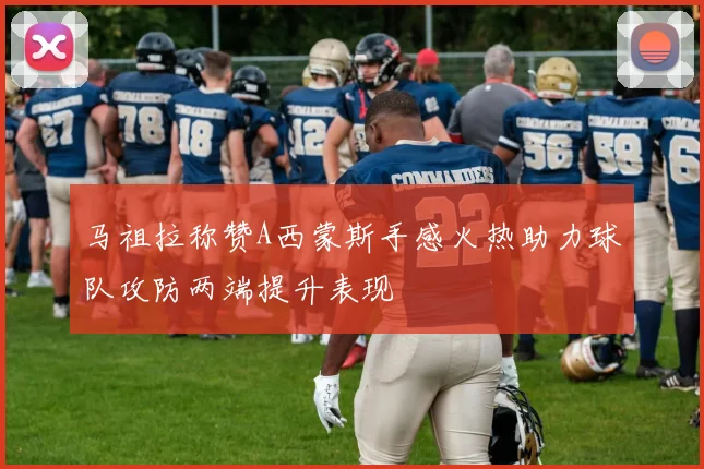马祖拉称赞A西蒙斯手感火热助力球队攻防两端提升表现