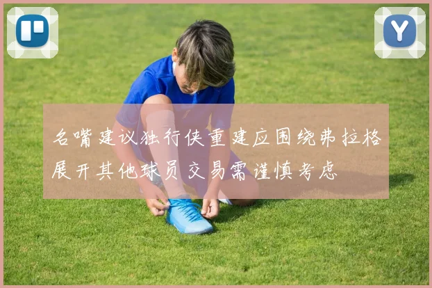 名嘴建议独行侠重建应围绕弗拉格展开其他球员交易需谨慎考虑