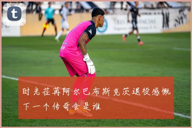 时光荏苒阿尔巴布斯克茨退役感慨下一个传奇会是谁