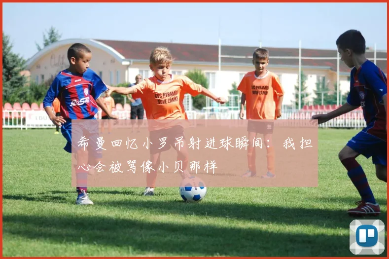 希曼回忆小罗吊射进球瞬间：我担心会被骂像小贝那样