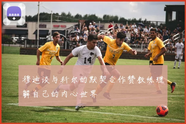 穆迪谈与科尔的默契合作赞教练理解自己的内心世界