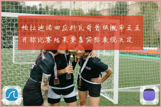 帕拉迪诺回应科瓦奇晋级概率五五开称比赛结果要靠实际表现决定