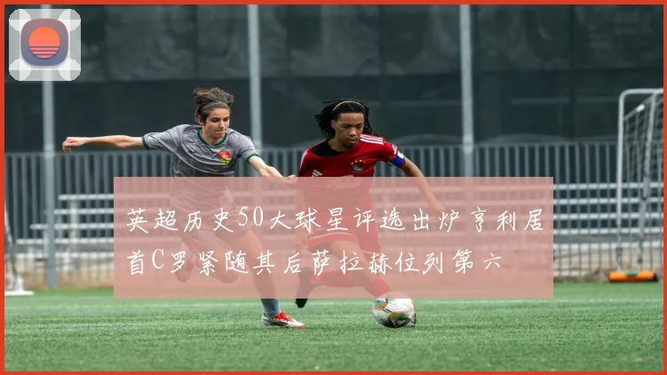英超历史50大球星评选出炉亨利居首C罗紧随其后萨拉赫位列第六