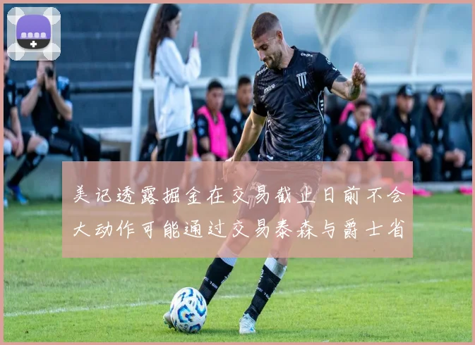 美记透露掘金在交易截止日前不会大动作可能通过交易泰森与爵士省钱