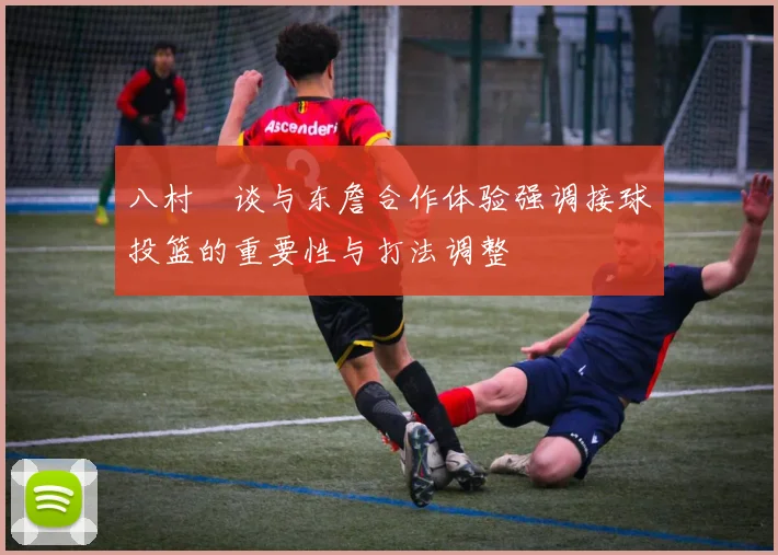 八村塁谈与东詹合作体验强调接球投篮的重要性与打法调整