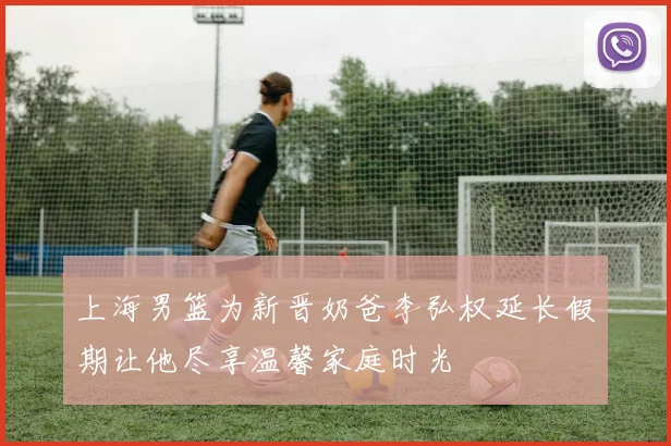 上海男篮为新晋奶爸李弘权延长假期让他尽享温馨家庭时光
