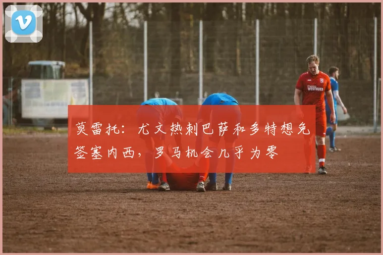 莫雷托：尤文热刺巴萨和多特想免签塞内西，罗马机会几乎为零