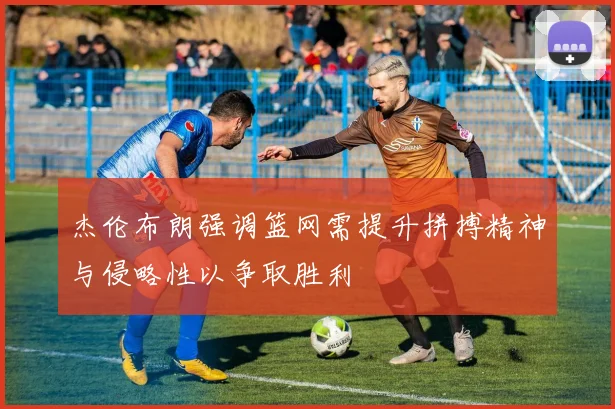 杰伦布朗强调篮网需提升拼搏精神与侵略性以争取胜利