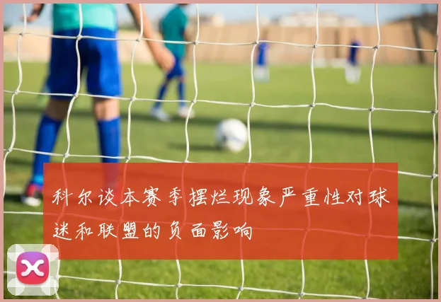 科尔谈本赛季摆烂现象严重性对球迷和联盟的负面影响