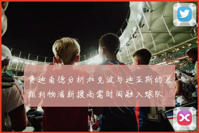 费迪南德分析加克波与迪亚斯的差距利物浦新援尚需时间融入球队