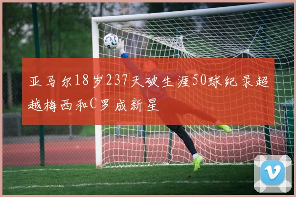 亚马尔18岁237天破生涯50球纪录超越梅西和C罗成新星