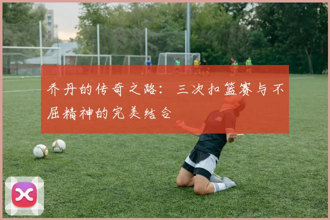 乔丹的传奇之路：三次扣篮赛与不屈精神的完美结合