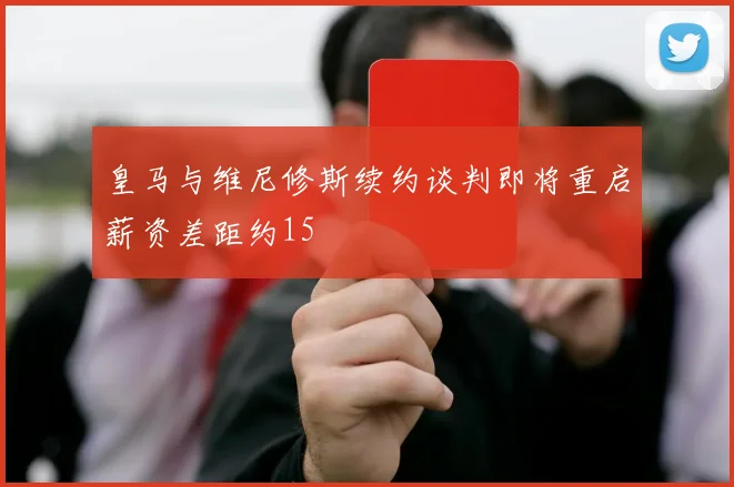 皇马与维尼修斯续约谈判即将重启薪资差距约15