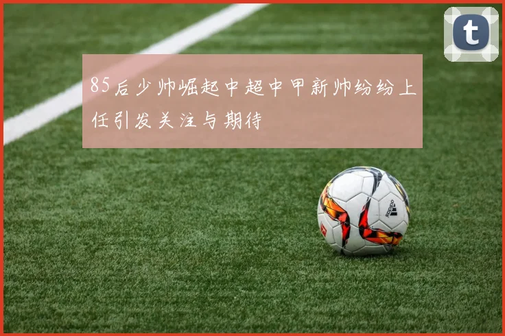 85后少帅崛起中超中甲新帅纷纷上任引发关注与期待