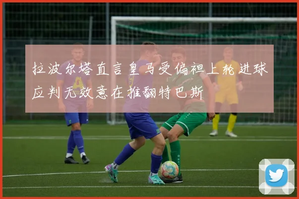 拉波尔塔直言皇马受偏袒上轮进球应判无效意在推翻特巴斯